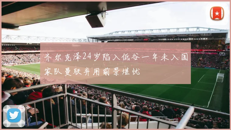 齐尔克泽24岁陷入低谷一年未入国家队曼联弃用前景堪忧