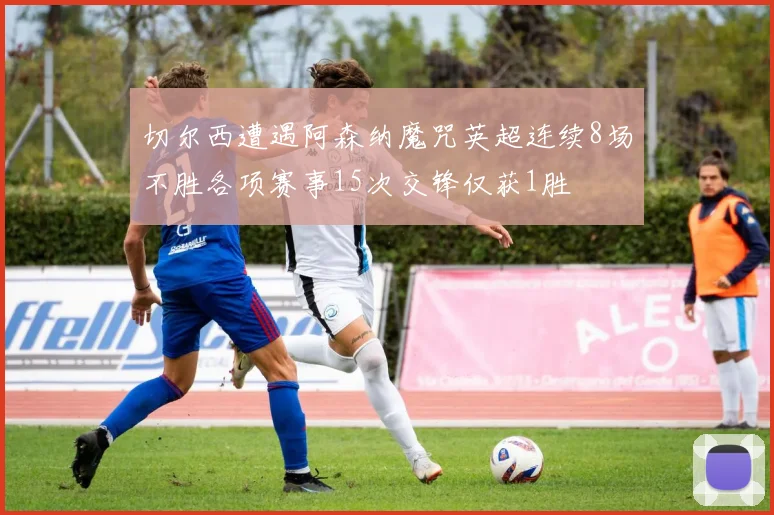 切尔西遭遇阿森纳魔咒英超连续8场不胜各项赛事15次交锋仅获1胜