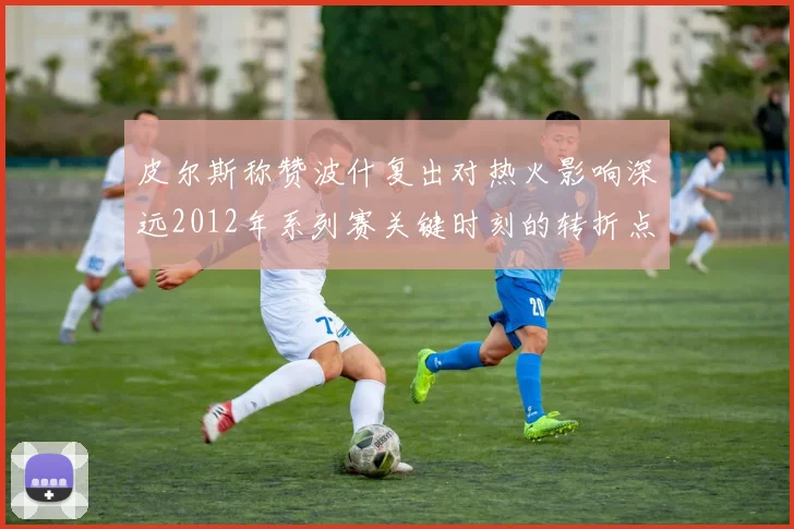 皮尔斯称赞波什复出对热火影响深远2012年系列赛关键时刻的转折点
