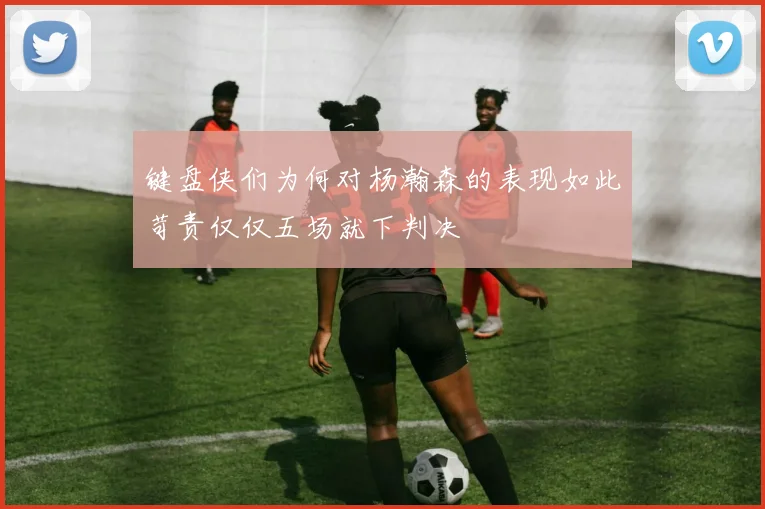 键盘侠们为何对杨瀚森的表现如此苛责仅仅五场就下判决