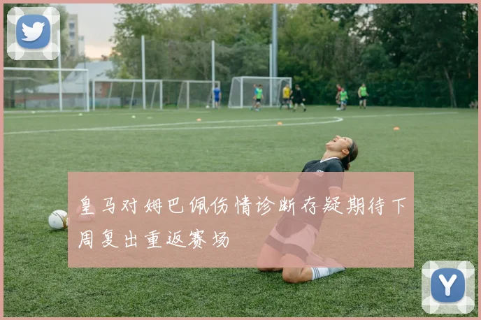 皇马对姆巴佩伤情诊断存疑期待下周复出重返赛场