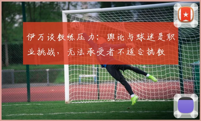 伊万谈教练压力：舆论与球迷是职业挑战，无法承受者不适合执教