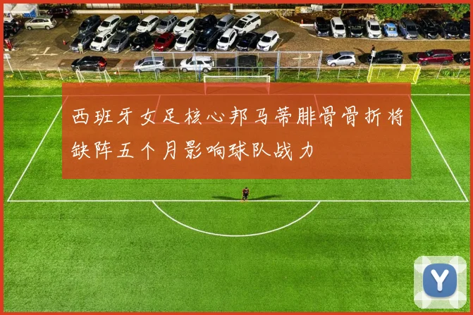 西班牙女足核心邦马蒂腓骨骨折将缺阵五个月影响球队战力