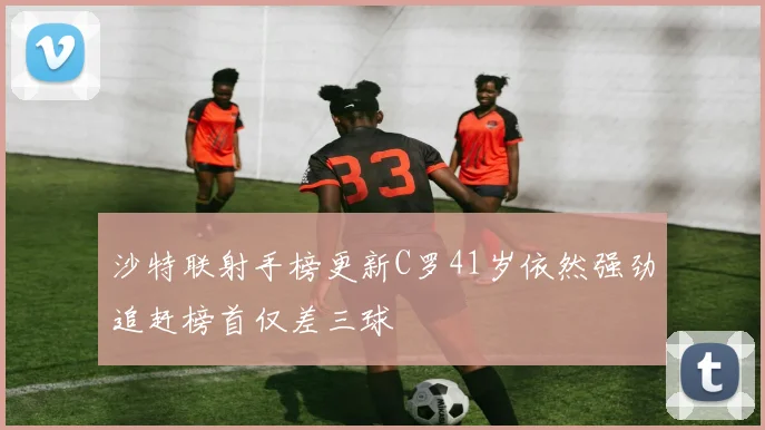 沙特联射手榜更新C罗41岁依然强劲追赶榜首仅差三球